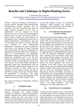 Integrated Intelligent Research (IIR) International Journal of Business Intelligents
Volume: 05 Issue: 02 December 2016 Page No.126-130
ISSN: 2278-2400
126
Benefits and Challenges in Digital Banking Sector
T.Arunmozhi, Silviya Aloysius
Assistant Professor, Dept of Commerce, K.C.S College of Arts & Science, Chennai
Email id : arulsai@yahoo.com, silviyaloysius9952@gmail.com
Abstract - Electronic Commerce (E-Commerce) is
the place business exchanges follow through media
communications systems, especially with the
assistance of Internet. E-Commerce has been the
rising business procedure in the time of
globalization, with the assistance of E-trade
supervisor can see every one of the undertakings of
business from one work area and can settle on
speedy choices. E-trades most critical effect is on
the segments that are fundamentally transmit data in
(postal administration, correspondences, radio and
TV) and those that produce it (money, diversion,
travel operators or stock brokers).After
globalization, E-business has been progressively
turned into a vital segment of business technique
and a solid impetus for financial advancement. E-
managing an account has gotten to be well known in
light of its accommodation and adaptability,
furthermore exchange related advantages like pace,
productivity, availability, and so on. The best
preferred standpoint of E-trade is that it interfaces
individuals inside a limited capacity to focus time
from any part of the world. Permit individuals to
appreciate, access items, administrations, data and
other individuals which generally would not be so
effectively accessible to them. Banks are the
foundation of each nations economy and help in
expedient exchanges which were unrealistic before
the presentation of E-business. This paper
demonstrates the advantages and difficulties in the
Indian saving money division through E trade.
Key words: E-Commerce, Globalisation, Financial
Advancement.
I. INTRODUCTION
'Electronic trade is sharing business data, keeping up
business connections and leading business
exchanges by method for media communications
systems'. (Vladimir Zwass 2001) E-Commerce is a
standout amongst the most vital aspects of the
Internet to have developed in the late times. E-trade
or electronic trade includes doing business over the
Internet with the help of PCs, which are connected
to each other shaping a system. To be particular
ecommerce would purchase and offering of
merchandise and administrations and exchange of
assets through advanced correspondences.
II. AN OVERVIEW OF INTERNET
USAGE IN INDIA
The state-possessed Videsh Sanchar Nigam Limited
(VSNL) propelled Internet Services in India in
August 1995. For the initial four years, VSNL was
the sole supplier of Internet Services in the Country.
In the principal years, broadband use in India was
growing 20% every month, as per the Internet
Service Providers Association of India (ISPAI).
Because of the advancement in the infiltration of
ICT and particularly, the Broadband Policy declared
in 1995, the expression "broadband" entered the
mass vocabulary and most Internet clients knew
about quicker Internet speeds. In November 1998,
the Government finished VSNL's imposing business
model and permitted provisioning of Internet
Services by Private Operators. The Terms and
Conditions of the ISP's License were bizarrely
liberal with no License Fee and permitted boundless
number of players. ISPs could set their own levies
and even their own International Gateways. As
indicated by Internet and Mobile Association of
India (IAMAI), an exchange affiliation that displays
the online substance and publicizing, e-business and
portable substance and promoting industry, Indian
natives use Internet for various exercises including
email and IM - 98%, work seek - 51%, e-keeping
money - 32%, charge instalment - 18%, stock
exchanging - 15%, and wedding look - 15%.
III. BENEFITS OF E-COMMERCE
E-commerce allows people to carry out businesses
without the barriers of time or distance. One can log
on to the Internet at any point of time, be it day or
night and purchase or sell anything one desires at a
single click of the mouse. The direct cost-of-sale for
an order taken from a web site is lower than through
traditional means (retail, paper based), as there is no
 