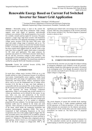 Integrated Intelligent Research (IIR) International Journal of Computing Algorithm
Volume: 05, Issue: 02, December 2016, Page No.88-90
ISSN: 2278-2397
88
Renewable Energy Based on Current Fed Switched
Inverter for Smart Grid Application
P.Parathraju1
, S.Krishnan2
, M.Sidheswaran3
1,2,3
Assistant Professor, Department of Electrical and Electronics Engineering,
Mahendra Engineering College (Autonomous), Namakkal, Tamilnadu, India
Abstract - Renewable energy is used in the current fed
switched inverter for high power production. High voltage
support, wide yield ranges of operation, shoot-through
resistance are a portion of the desired properties of an inverter
for a reliable, versatile and less ripple AC inversion. This paper
proposes a single stage, high boost inverter with buck-boost
capacity which has a few particular advantages over traditional
voltage source inverters (VSI) like better EMI noise, wide
input and output voltage range of operation, and so on. The
proposed inverter is named as Current-Fed Switched Inverter
(CFSI). A renewable energy based converter structure of CFSI
has been created which supplies both AC and DC loads, at the
same time, from a single DC supply which makes it reasonable
for DC smart grid application. This paper proposes the
operation and control of a CFSI based converter which directs
the AC and DC conversion voltages at their reference. The
advancement of the proposed converter from essential current
fed DC/DC topology is explained. The closed loop controller is
verified by using the MATLAB/ Simulink environment.
Keywords: Current fed switched Inverter (CFSI), EMI
(Electromagnetic noise), and Grid.
I. INTRODUCTION
In recent days voltage source inverters (VSIs) are as a rule
broadly utilized as a part of businesses because of its different
focal points. Uninterruptible power supplies, sunlight based
photovoltaic (PV) and energy unit applications, wind control
frameworks, half breed electric vehicles, mechanical engine
drives, and so on are the fundamental uses of voltage source
inverters [1-2]. Be that as it may, now buck operation is
conceivable with the conventional VSI. As the voltage level of
the PV board is low (normally 40-50V), high help reversal is in
the little housetop sun based PV/energy component
applications. Either a two-arrange help inverter structure or a
venture up transformer can be utilized for this reason. In any
case, when cost, size, and productivity of the inverter
framework is considered, it’s better to utilize transformer less
change topologies [3-4]. To accomplish the most extreme pick
up, regular lift converter is to be worked at obligation
proportion (D) close solidarity. Yet, the high current with little
heartbeat width must be endured by the diode and yield
capacitor. These outcomes in serious turn around recuperation
of the diode, which builds the conduction misfortune and
produces electromagnetic impedance (EMI). This issue is
exasperated at high exchanging frequencies as the invert
recuperation time (trr) of the gadget might be bigger than the
time accessible amid (1-D) interim [5-6]. In addition, greatest
yield to enter voltage change proportion of a boost converter is
around 4–5. Whenever a VSI takes after a high-pick up dc-dc
help topology, which is known as a two-organize change. The
yield of the dc-dc arranges is voltage-solid. EMI is the
significant issue related with a two-arrange dc-air conditioning
reversal. EMI may cause breakdown of the inverter and harm
of the inverter switches [7-8]. The block diagram of proposed
inverter is shown in fig 1.
Fig 1: Block diagram of proposed inverter circuit
II. CURRENT FED SWITCHED INVERTER
Current-fed dc/dc converter can give high lift without working
at outrageous obligation cycle condition. In the lift converter,
the inductor charges the yield capacitor just amid (1-D) interim
in an exchanging cycle. Even though, the present current fed
dc/dc converter uses both D and (1-D) duty cycle to boost the
output voltage to a high value.
Fig 2: Current fed Switched Inverter
The circuit diagram of current fed switched dc/dc topology
(CFT) is shown in Fig. 2. Under constant conduction mode
(CCM) operation, in D interval (position 1 of the switch), the
output terminals are associated over the inductor and ground.
In D (position 0 of the switch) duty cycle, the output terminal
associations are turned on. The boost factor of proposed
inverter is
1
2
1



D
g
V
c
V
B
When the duty ratio of the proposed converter is between 0 to
0.5. The controlled switches and the detached switches are
traded keeping in mind the end goal to get the CCFT structure
 