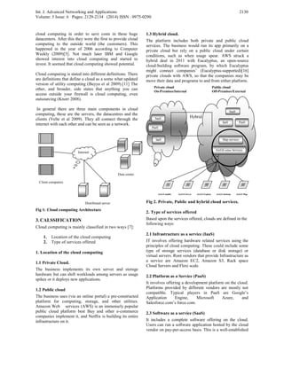 Int. J. Advanced Networking and Applications
Volume: 5 Issue: 6 Pages: 2129-2134 (2014) ISSN : 0975-0290
2130
cloud computing in order to save costs in these huge
datacenters. After this they were the first to provide cloud
computing to the outside world (the customers). This
happened in the year of 2006 according to Computer
Weekly (2009)[5]. Not much later IBM and Google
showed interest into cloud computing and started to
invest. It seemed that cloud computing showed potential.
Cloud computing is stated into different definitions. There
are definitions that define a cloud as a some what updated
version of utility computing (Buyya et al 2009).[11] The
other, and broader, side states that anything you can
access outside your firewall is cloud computing, even
outsourcing (Knorr 2008).
In general there are three main components in cloud
computing, these are the servers, the datacentres and the
clients (Velte et al 2009). They all connect through the
internet with each other and can be seen as a network.
Fig 1: Cloud computing Architecture
3. CALSSIFICATION
Cloud computing is mainly classified in two ways [7]:
1. Location of the cloud computing
2. Type of services offered
1. Location of the cloud computing
1.1 Private Cloud.
The business implements its own server and storage
hardware but can shift workloads among servers as usage
spikes or it deploys new applications.
1.2 Public cloud
The business uses (via an online portal) a pre-constructed
platform for computing, storage, and other utilities.
Amazon Web services (AWS) is an immensely popular
public cloud platform best Buy and other e-commerce
companies implement it, and Netflix is building its entire
infrastructure on it.
1.3 Hybrid cloud.
The platform includes both private and public cloud
services. The business would run its app primarily on a
private cloud but rely on a public cloud under certain
conditions, such as when usage spear. AWS struck a
hybrid deal in 2011 with Eucalyptus, an open-source
cloud-building software program, by which Eucalyptus
might connect companies’ (Eucalyptus-supported)[16]
private clouds with AWS, so that the companies may be
move their data and programs to and from either platform.
Fig 2. Private, Public and hybrid cloud services.
2. Type of services offered
Based upon the services offered, clouds are defined in the
following ways:
2.1 Infrastructure as a service (IaaS)
IT involves offering hardware related services using the
principles of cloud computing. These could include some
type of storage services (database or disk storage) or
virtual servers. Root vendors that provide Infrastructure as
a service are Amazon EC2, Amazon S3, Rack space
Cloud Servers and Flexi scale.
2.2 Platform as a Service (PaaS)
It involves offering a development platform on the cloud.
Platforms provided by different vendors are mostly not
compatible. Typical players in PaaS are Google’s
Application Engine, Microsoft Azure, and
Salesforce.com’s force.com.
2.3 Software as a service (SaaS)
It includes a complete software offering on the cloud.
Users can run a software application hosted by the cloud
vendor on pay-per-access basis. This is a well-established
SaaS
SaaS
PaaSIaaS
PaaS
IaaS
Hybrid
Map services
ArcGS online Services
ArcGS mobile ArcGS Server ArcGS Explore ArcGS desktop ArcGS Map
Private cloud
On-Premises/Internal
Public cloud
Off-Premises/External
Internet
Distributed server
Data center
Client computers
 