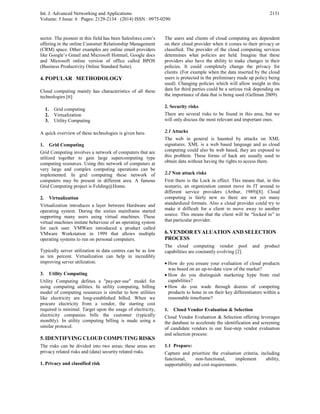 Int. J. Advanced Networking and Applications
Volume: 5 Issue: 6 Pages: 2129-2134 (2014) ISSN : 0975-0290
2131
sector. The pioneer in this field has been Salesforce.com’s
offering in the online Customer Relationship Management
(CRM) space. Other examples are online email providers
like Google’s Gmail and Microsoft Hotmail, Google docs
and Microsoft online version of office called BPOS
(Business Productivity Online Standard Suite).
4.POPULAR METHODOLOGY
Cloud computing mainly has characteristics of all these
technologies [6]:
1. Grid computing
2. Virtualization
3. Utility Computing
A quick overview of these technologies is given here.
1. Grid Computing
Grid Computing involves a network of computers that are
utilized together to gain large supercomputing type
computing resources. Using this network of computers at
very large and complex computing operations can be
implemented. In grid computing these network of
computers may be present in different area. A famous
Grid Computing project is Folding@Home.
2. Virtualization
Virtualization introduces a layer between Hardware and
operating system. During the sixties mainframe started
supporting many users using virtual machines. These
virtual machines imitate behaviour of an operating system
for each user. VMWare introduced a product called
VMware Workstation in 1999 that allows multiple
operating systems to run on personal computers.
Typically server utilization in data centres can be as low
as ten percent. Virtualization can help in incredibly
improving server utilization.
3. Utility Computing
Utility Computing defines a "pay-per-use" model for
using computing utilities. In utility computing, billing
model of computing resources is similar to how utilities
like electricity are long-established billed. When we
procure electricity from a vendor, the starting cost
required is minimal. Target upon the usage of electricity,
electricity companies bills the customer (typically
monthly). In utility computing billing is made using a
similar protocol.
5. IDENTIFYING CLOUD COMPUTING RISKS
The risks can be divided into two areas; these areas are
privacy related risks and (data) security related risks.
1. Privacy and classified risk
The users and clients of cloud computing are dependent
on their cloud provider when it comes to their privacy or
classified. The provider of the cloud computing services
determines what policies are held. Imagine that these
providers also have the ability to make changes in their
policies. It could completely change the privacy for
clients. (For example when the data inserted by the cloud
users is protected in the preliminary made up policy being
used). Changing policies which will allow insight in this
data for third parties could be a serious risk depending on
the importance of data that is being used (Gellman 2009).
2. Security risks
There are several risks to be found in this area, but we
will only discuss the most relevant and important ones.
2.1 Attacks
The web in general is haunted by attacks on XML
signatures. XML is a web based language and as cloud
computing could also be web based, they are exposed to
this problem. These forms of hack are usually used to
obtain data without having the rights to access them.
2.2 Non attack risks
First there is the Lock in effect. This means that, in this
scenario, an organization cannot move its IT around to
different service providers (Arthur, 1989)[8]. Cloud
computing is fairly new so there are not yet many
standardized formats. Also a cloud provider could try to
make it difficult for a client to move away to another
source. This means that the client will be “locked in” to
that particular provider.
6. VENDOR EVALUATION AND SELECTION
PROCESS
The cloud computing vendor pool and product
capabilities are constantly evolving [2].
• How do you ensure your evaluation of cloud products
was based on an up-to-date view of the market?
• How do you distinguish marketing hype from real
capabilities?
• How do you wade through dozens of competing
products to hone in on their key differentiators within a
reasonable timeframe?
1. Cloud Vendor Evaluation & Selection
Cloud Vendor Evaluation & Selection offering leverages
the database to accelerate the identification and screening
of candidate vendors in our four-step vendor evaluation
and selection process:
1.1 Prepare:
Capture and prioritize the evaluation criteria, including
functional, non-functional, implement ability,
supportability and cost requirements.
 
