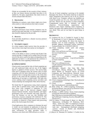 Int. J. Advanced Networking and Applications
Volume: 5 Issue: 6 Pages: 2129-2134 (2014) ISSN : 0975-0290
2133
Clients are accountable for the security of their solution,
as they can choose between providers that allow to be
audited by 3rd party organizations that check levels of
security and providers that don’t.
3. Data location
Depending on contracts, some clients might never know
what country or what jurisdiction their data is located.
4. Data segregation
Encrypted information from multiple companies may be
stored on the same hard disk, so a mechanism to separate
data should be deployed by the provider.
5. Recovery
Every provider should have a disaster recovery protocol
to protect user data.
6. Investigative support
If a client suspects faulty activity from the provider, it
may not have many legal ways pursue an investigation
7. Long-term viability
refers to the ability to retract a contract and all data if the
current provider is bought out by another firm Given that
not all of the above need to be improved depending on the
application at hand, it is still paramount hat consensus is
reached on the issues regarding standardization.
8. CONCLUSIONS
Cloud security issues and the risks of cloud computing are
not well understood today and are one of the biggest
barriers to adoption of these services. This section helps
CIOs and IT managers assess the security risks of cloud
computing with the latest information on cloud security
standards; how to manage data security in the cloud, data
privacy in the cloud and the regulatory and compliance
implications of moving to a cloud model. This topic also
covers auditing cloud computing service providers and
cloud computing risk management. More about Security.
We found that IT organizations using cloud computing
will be able to perform better, faster, more flexible and
have lower costs compared to traditional IT. Cost
calculations made in the interview chapters indeed
showed financial benefits. Actual flexibility and higher
performance were not measured with these interviews.
From the literature we can say, that flexibility and
performance increase compared with traditional IT. This
is because cloud computing allocates services to where it
is needed, so whenever a client request more processing
power, the cloud assigns this to him.
Cloud applications allow companies to eliminate the need
to install, run and maintain an application in house by
outsourcing it to an application provider in the cloud. The
most well-known of these providers today is
Salesforce.com which sells CRM software as a service.
The use of cloud computing is growing as for example
Rackspace has shown. The human mind has no physical
limits. Imagination and creativity run as far as a person
wills them to go. Computer software can doubtless go
toward far greater use of it, too, frees itself from space
and time. Therein lies the promise of cloud computing:
Computational power that is infinitely vast and
ubiquitous. Forward-thinking organizations and
businesses have begun exploring cloud computing in
earnest, and many more appear poised to join them in the
year ahead. They and we can hope for great things to
follow.
REFERENCES
[1] Armbrust, M., Fox, A., Griffith, R., Joseph, A., Katz,
R., Konwinski, A., Lee, G., Patterson, D., Rabkin, A.,
Stoica, A., and Zaharia, M. Above the clouds: A
berkeley view of cloud computing. UC Berkeley
Reliable Adaptive distributed systems Laboratory.
Technical Report No. UCB/EECS-2009-28.
[2] Cloud computing vendor pool and product
capabilities are from
https://www.perficient.com/Solutions-and-
Services/Cloud-Services /Cloud-Architecture-
Services.
[3] Cloud computing features
http://www.thesmallbusines s.org/software/benefits-
of-cloud computing.
[4] cloud computing features
http://www.allthingscrm.com
/cloudComputing/understanding -cloudcomputing-
applications.html
[5] Mohiuddin Ahmed1, Abu Sina Md. Raju
Chowdhury2, Mustaq Ahmed3, Md. Mahmudul
Hasan Rafee4 an Advanced Survey on Cloud
Computing and State-of-the-art, Research Issues.
IJCSI International Journal of Computer Science
Issues, Vol. 9, Issue 1, No 1, January 2012 ISSN
(Online): 1694-0814 [9]
[6] Cloud computing technologies http://thecloudtutorial
.com/related.html
[7] Cloud computing classification
http://thecloudtutorial .com/cloudtypes.html
[8] Brian Arthur, W., (1989) Competing Technologies,
Increasing Returns, and Lock-In by Historical Events.
The Economic Journal. 116-131.
[9] Brodkin, J. (2008) Gartner: Seven cloud-computing
securityrisks.Networkworld.Availableat:
http://folk.ntnu.no/oztarman/tdt60/cloud%20computi
ng/3%20Cloud_Computing_Security_Risk.pdf[Visite
d 06-04-2011]
[10] H.J. Braun, T. D.and Siegel, N. Beck, L.L. Blni, M.
Maheswaran, A.I.Reuther, J.P. Robertson, M.D.
Theys, and B. Yao, 2001 “A comparison of eleven
static heuristics for mapping a class of independent
tasks onto heterogeneous distributed computing
systems,” Journal of Parallel and Distributed
Computing, vol. 61, no. 6.
[11]Buyva, R., Murshed, M. GridSim: A Toolkit for the
 
