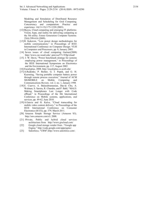 Int. J. Advanced Networking and Applications
Volume: 5 Issue: 6 Pages: 2129-2134 (2014) ISSN : 0975-0290
2134
Modeling and Simulation of Distributed Resource
Management and Scheduling for Grid Computing.
Concurrency and computation: Practice and
experience. 14(13-15)1175-1220 (2003).
[12]Buyya, Cloud computing and emerging IT platforms:
Vision, hype, and reality for delivering computing as
the 5th utility. Future Generation Computer Systems.
25(6) 599-616 (2009).
[13]R. Kakerow, “Low power design methodologies for
mobile communication,” in Proceedings of IEEE
International Conference on Computer Design: VLSI
in Computers and Processors, pp. 8, January 2003.
[14] Seven issues of cloud computing Gartner(2008)
http://www.cse.wustl.edu/~jain/cse571-9/ftp/cloud/
[15] J. W. Davis, “Power benchmark strategy for systems
employing power management,” in Proceedings of
the IEEE International Symposium on Electronics
and the Environment, pp. 117, August 2002.
[16]Eucalyptus, 2008, http://eucalyptus.cs.ucsb.edu/
[17]A.Rudenko, P. Reiher, G. J. Popek, and G. H.
Kuenning, “Saving portable computer battery power
through remote process execution,” Journal of ACM
SIGMOBILE on Mobile Computing and
Communications Review, vol. 2, no. 1, January 1998.
[18]E. Cuervo, A. Balasubramanian, Dae-ki Cho, A.
Wolman, S. Saroiu, R. Chandra, and P. Bahl, “MAUI:
Making Smartphones Last Longer with Code
ofﬂoad,” in Proceedings of the 8th International
Conference on Mobile systems, applications, and
services, pp. 49-62, June 2010.
[19]A.Garcia and H. Kalva, “Cloud transcoding for
mobile video content delivery,” in Proceedings of the
IEEE International Conference on Consumer
Electronics (ICCE), pp. 379, March 2011.
[20] Amazon Simple Storage Service (Amazon S3),
http://aws.amazon.com/s3, 2008.
[21] Private, Public and hybrid cloud services
architecture from http://www.giscloud.com/
[22] Google cloud storage vendor from , “Google app
Engine,” http://code.google.com/appengine/.
[23] Salesforce, “CRM”,http://www.salesforce.com/.
 