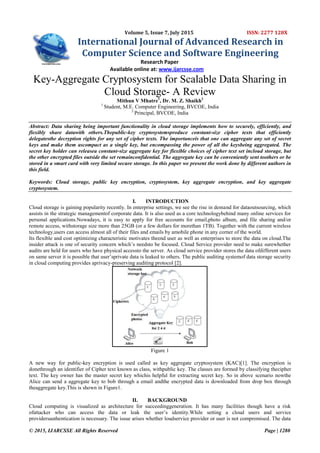 © 2015, IJARCSSE All Rights Reserved Page | 1280
Volume 5, Issue 7, July 2015 ISSN: 2277 128X
International Journal of Advanced Research in
Computer Science and Software Engineering
Research Paper
Available online at: www.ijarcsse.com
Key-Aggregate Cryptosystem for Scalable Data Sharing in
Cloud Storage- A Review
Mithun V Mhatre1
, Dr. M. Z. Shaikh2
1
Student, M.E. Computer Engineering, BVCOE, India
2
Principal, BVCOE, India
Abstract: Data sharing being important functionality in cloud storage implements how to securely, efficiently, and
flexibly share datawith others.Thepublic-key cryptosystemsproduce constant-size cipher texts that efficiently
delegatesthe decryption rights for any set of cipher texts. The importanceis that one can aggregate any set of secret
keys and make them ascompact as a single key, but encompassing the power of all the keysbeing aggregated. The
secret key holder can releasea constant-size aggregate key for flexible choices of cipher text set incloud storage, but
the other encrypted files outside the set remainconfidential. The aggregate key can be conveniently sent toothers or be
stored in a smart card with very limited secure storage. In this paper we present the work done by different authors in
this field.
Keywords: Cloud storage, public key encryption, cryptosystem, key aggregate encryption, and key aggregate
cryptosystem.
I. INTRODUCTION
Cloud storage is gaining popularity recently. In enterprise settings, we see the rise in demand for dataoutsourcing, which
assists in the strategic managementof corporate data. It is also used as a core technologybehind many online services for
personal applications.Nowadays, it is easy to apply for free accounts for email,photo album, and file sharing and/or
remote access, withstorage size more than 25GB (or a few dollars for morethan 1TB). Together with the current wireless
technology,users can access almost all of their files and emails by amobile phone in any corner of the world.
Its flexible and cost optimizing characteristic motivates theend user as well as enterprises to store the data on cloud.The
insider attack is one of security concern which’s needsto be focused. Cloud Service provider need to make surewhether
audits are held for users who have physical accessto the server. As cloud service provider stores the data ofdifferent users
on same server it is possible that user’sprivate data is leaked to others. The public auditing systemof data storage security
in cloud computing provides aprivacy-preserving auditing protocol [2].
Figure 1
A new way for public-key encryption is used called as key aggregate cryptosystem (KAC)[1]. The encryption is
donethrough an identifier of Cipher text known as class, withpublic key. The classes are formed by classifying thecipher
text. The key owner has the master secret key whichis helpful for extracting secret key. So in above scenario nowthe
Alice can send a aggregate key to bob through a email andthe encrypted data is downloaded from drop box through
theaggregate key.This is shown in Figure1.
II. BACKGROUND
Cloud computing is visualized as architecture for succeedinggeneration. It has many facilities though have a risk
ofattacker who can access the data or leak the user’s identity.While setting a cloud users and service
providersauthentication is necessary. The issue arises whether loudservice provider or user is not compromised. The data
 