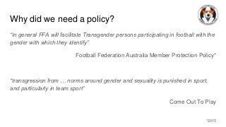 Why did we need a policy?
“In general FFA will facilitate Transgender persons participating in football with the
gender wi...