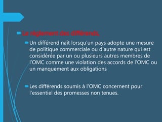 Le règlement des différends,
Un différend naît lorsqu’un pays adopte une mesure
de politique commerciale ou d’autre nature qui est
considérée par un ou plusieurs autres membres de
l’OMC comme une violation des accords de l’OMC ou
un manquement aux obligations
Les différends soumis à l'OMC concernent pour
l'essentiel des promesses non tenues.
 