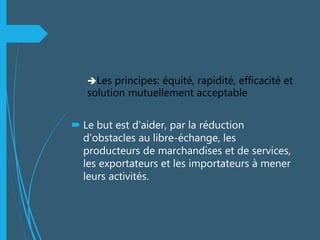 Les principes: équité, rapidité, efficacité et
solution mutuellement acceptable
 Le but est d'aider, par la réduction
d'obstacles au libre-échange, les
producteurs de marchandises et de services,
les exportateurs et les importateurs à mener
leurs activités.
 