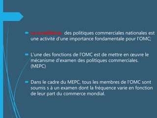  La surveillance, des politiques commerciales nationales est
une activité d'une importance fondamentale pour l'OMC;
 L'une des fonctions de l'OMC est de mettre en œuvre le
mécanisme d'examen des politiques commerciales.
(MEPC)
 Dans le cadre du MEPC, tous les membres de l'OMC sont
soumis s à un examen dont la fréquence varie en fonction
de leur part du commerce mondial.
 
