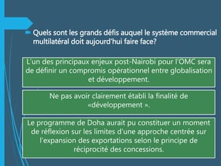  Quels sont les grands défis auquel le système commercial
multilatéral doit aujourd’hui faire face?
L’un des principaux enjeux post-Nairobi pour l’OMC sera
de définir un compromis opérationnel entre globalisation
et développement.
Ne pas avoir clairement établi la finalité de
«développement ».
Le programme de Doha aurait pu constituer un moment
de réflexion sur les limites d’une approche centrée sur
l’expansion des exportations selon le principe de
réciprocité des concessions.
 