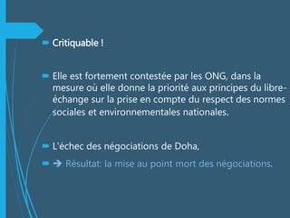  Critiquable !
 Elle est fortement contestée par les ONG, dans la
mesure où elle donne la priorité aux principes du libre-
échange sur la prise en compte du respect des normes
sociales et environnementales nationales.
 L'échec des négociations de Doha,
  Résultat: la mise au point mort des négociations.
 