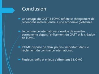Conclusion
 Le passage du GATT à l’OMC reflète le changement de
l’économie internationale à une économie globalisée.
 Le commerce international s’évolue de manière
permanente depuis l’enlisement du GATT et la création
de l'OMC.
 L'OMC dispose de deux pouvoir important dans le
règlement du commerce international.
 Plusieurs défis et enjeux s'affrontent à L'OMC
 