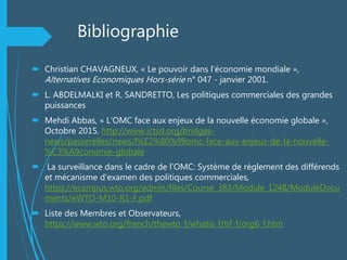Bibliographie
 Christian CHAVAGNEUX, « Le pouvoir dans l'économie mondiale »,
Alternatives Economiques Hors-série n° 047 - janvier 2001.
 L. ABDELMALKI et R. SANDRETTO, Les politiques commerciales des grandes
puissances
 Mehdi Abbas, « L’OMC face aux enjeux de la nouvelle économie globale »,
Octobre 2015. http://www.ictsd.org/bridges-
news/passerelles/news/l%E2%80%99omc-face-aux-enjeux-de-la-nouvelle-
%C3%A9conomie-globale
 La surveillance dans le cadre de l'OMC: Système de règlement des différends
et mécanisme d'examen des politiques commerciales,
https://ecampus.wto.org/admin/files/Course_383/Module_1248/ModuleDocu
ments/eWTO-M10-R1-F.pdf
 Liste des Membres et Observateurs,
https://www.wto.org/french/thewto_f/whatis_f/tif_f/org6_f.htm
 