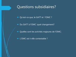 Questions subsidiaires?
 Qu’est-ce que, le GATT et l'OMC ?
 Du GATT à l’OMC :quel changement?
 Quelles sont les activités majeures de l'OMC;
 L’OMC est t-elle contestable ?
 