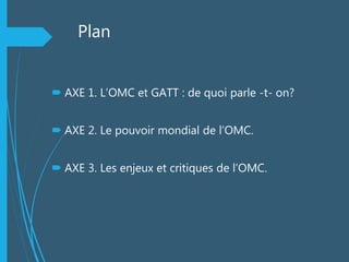 Plan
 AXE 1. L’OMC et GATT : de quoi parle -t- on?
 AXE 2. Le pouvoir mondial de l’OMC.
 AXE 3. Les enjeux et critiques de l’OMC.
 