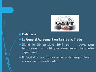  Définition,
 Le General Agreement on Tariffs and Trade,
 Signé le 30 octobre 1947 par 23 pays, pour
harmoniser les politiques douanières des parties
signataires.
 Il s’agit d’un accord qui règle les échanges dans
économie internationale.
 