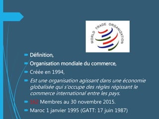  Définition,
 Organisation mondiale du commerce,
 Créée en 1994,
 Est une organisation agissant dans une économie
globalisée qui s'occupe des règles régissant le
commerce international entre les pays.
 162 Membres au 30 novembre 2015.
 Maroc 1 janvier 1995 (GATT: 17 juin 1987)
 
