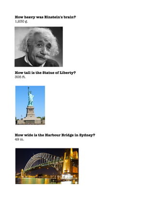 How heavy was Einstein's brain?
1,230 g.
How tall is the Statue of Liberty?
305 ft.
How wide is the Harbour Bridge in Sydney?
49 m.
 