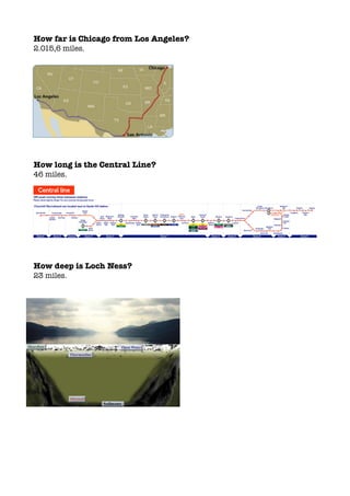 How far is Chicago from Los Angeles?
2.015,6 miles.
How long is the Central Line?
46 miles.
How deep is Loch Ness?
23 miles.