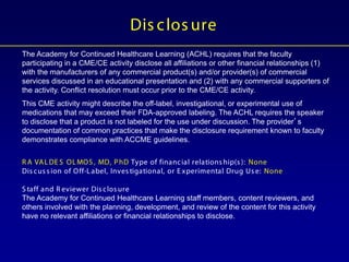 The Academy for Continued Healthcare Learning (ACHL) requires that the faculty
participating in a CME/CE activity disclose all affiliations or other financial relationships (1)
with the manufacturers of any commercial product(s) and/or provider(s) of commercial
services discussed in an educational presentation and (2) with any commercial supporters of
the activity. Conflict resolution must occur prior to the CME/CE activity.
This CME activity might describe the off-label, investigational, or experimental use of
medications that may exceed their FDA-approved labeling. The ACHL requires the speaker
to disclose that a product is not labeled for the use under discussion. The provider’s
documentation of common practices that make the disclosure requirement known to faculty
demonstrates compliance with ACCME guidelines.
R A VALDE S OLMOS , MD, PhD Type of financial relations hip(s ): None
Dis cus s ion of Off-Label, Inves tigational, or E xperimental Drug Us e: None
S taff and R eviewer Dis clos ure
The Academy for Continued Healthcare Learning staff members, content reviewers, and
others involved with the planning, development, and review of the content for this activity
have no relevant affiliations or financial relationships to disclose.
Dis clos ure
 