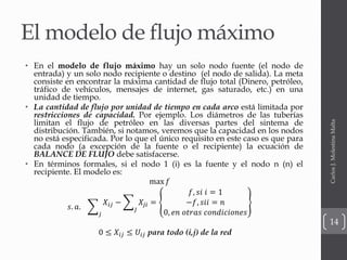 El modelo de flujo máximo
• En el modelo de flujo máximo hay un solo nodo fuente (el nodo de
entrada) y un solo nodo recipiente o destino (el nodo de salida). La meta
consiste en encontrar la máxima cantidad de flujo total (Dinero, petróleo,
tráfico de vehículos, mensajes de internet, gas saturado, etc.) en una
unidad de tiempo.
• La cantidad de flujo por unidad de tiempo en cada arco está limitada por
restricciones de capacidad. Por ejemplo. Los diámetros de las tuberías
limitan el flujo de petróleo en las diversas partes del sintema de
distribución. También, si notamos, veremos que la capacidad en los nodos
no está especificada. Por lo que el único requisito en este caso es que para
cada nodo (a excepción de la fuente o el recipiente) la ecuación de
BALANCE DE FLUJO debe satisfacerse.
• En términos formales, si el nodo 1 (i) es la fuente y el nodo n (n) el
recipiente. El modelo es:
max 𝑓
𝑠. 𝑎.
𝑗
𝑋𝑖𝑗 −
𝐽
𝑋𝑗𝑖 =
𝑓, 𝑠𝑖 𝑖 = 1
−𝑓, 𝑠𝑖𝑖 = 𝑛
0, 𝑒𝑛 𝑜𝑡𝑟𝑎𝑠 𝑐𝑜𝑛𝑑𝑖𝑐𝑖𝑜𝑛𝑒𝑠
0 ≤ 𝑋𝑖𝑗 ≤ 𝑈𝑖𝑗 para todo (i,j) de la red
CarlosJ.MolestinaMalta
14
 
