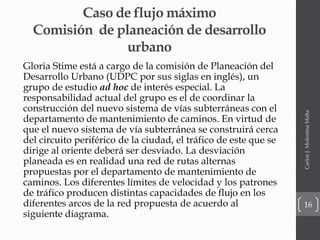 Caso de flujo máximo
Comisión de planeación de desarrollo
urbano
Gloria Stime está a cargo de la comisión de Planeación del
Desarrollo Urbano (UDPC por sus siglas en inglés), un
grupo de estudio ad hoc de interés especial. La
responsabilidad actual del grupo es el de coordinar la
construcción del nuevo sistema de vías subterráneas con el
departamento de mantenimiento de caminos. En virtud de
que el nuevo sistema de vía subterránea se construirá cerca
del circuito periférico de la ciudad, el tráfico de este que se
dirige al oriente deberá ser desviado. La desviación
planeada es en realidad una red de rutas alternas
propuestas por el departamento de mantenimiento de
caminos. Los diferentes límites de velocidad y los patrones
de tráfico producen distintas capacidades de flujo en los
diferentes arcos de la red propuesta de acuerdo al
siguiente diagrama.
CarlosJ.MolestinaMalta
16
 