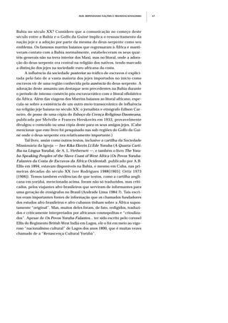 JEJE: REPENSANDO NAÇÕES E TRANSNACIONALISMO 67
Bahia no século XX? Considero que a comunicação no começo deste
século entre a Bahia e o Golfo da Guiné implica o ressuscitamento da
nação jeje e a adoção por parte da mesma do deus-serpente como seu
emblema. Os famosos marrins baianos que regressaram à África e manti-
veram contato com a Bahia normalmente, estabeleceram os seus quar-
téis-generais não na terra interior dos Maxi, mas no litoral, onde a adora-
ção do deus-serpente era central na religião dos nativos, tendo marcado
a distinção dos jejes na sociedade euro-africana da costa.
A influência da sociedade posterior ao tráfico de escravos é explici-
tada pelo fato de a vasta maioria dos jejes importados no início como
escravos vir de uma região conhecida pela ausência do deus-serpente. A
adoração deste assumiu um destaque sem precedentes na Bahia durante
o período de intenso comércio pós-escravocrático com o litoral ofiolátrico
da África. Além das viagens dos Marrins baianos ao litoral africano, espe-
cula-se sobre a existência de um outro meio transoceânico de influência
na religião jeje baiana no século XX: o jornalista e etnógrafo Edison Car-
neiro, de posse de uma cópia do Esboço da Crença Religiosa Daomeana,
publicado por Melville e Frances Herskovits em 1933, provavelmente
divulgou o conteúdo ou uma cópia deste para os seus amigos jejes. (Cabe
mencionar que este livro foi pesquisado nas sub-regiões do Golfo da Gui-
né onde o deus-serpente era relativamente importante.)
Tal livro, assim como outros textos, inclusive a cartilha da Sociedade
Missionária da Igreja — Iwe Kika Ekerin Li Ede Yoruba (A Quarta Carti-
lha na Língua Yoruba), de A. L. Hethersett —, e também o livro The Yoru-
ba-Speaking Peoples of the Slave Coast of West Africa (Os Povos Yoruba-
Falantes da Costa de Escravos da África Ocidental), publicado por A.B.
Ellis em 1894, estavam disponíveis na Bahia, e mesmo em Cuba, nas pri-
meiras décadas do século XX (ver Rodrigues 1988[1905]; Ortiz 1973
[1906]). Temos também evidências de que textos, como a cartilha angli-
cana em yorùbá, mencionada acima, foram não só traduzidos, mas criti-
cados, pelos viajantes afro-brasileiros que serviram de informantes para
uma geração de etnógrafos no Brasil (Andrade Lima 1984:7). Tais escri-
tos eram importantes fontes de informação que os chamados fundadores
dos estudos afro-brasileiros e afro-cubanos tinham sobre a África supos-
tamente “original”. Mas, muitos deles foram, de fato, redigidos, traduzi-
dos e criticamente interpretados por africanos cosmopolitas e “criouliza-
dos”. Apesar de Os Povos Yoruba-Falantes... ter sido escrito pelo coronel
Ellis do Regimento British West India em Lagos, ele o foi em meio ao vigo-
roso “nacionalismo cultural” de Lagos dos anos 1890, que é muitas vezes
chamado de a “Renascença Cultural Yorùbá”.
 