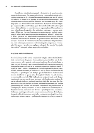 JEJE: REPENSANDO NAÇÕES E TRANSNACIONALISMO68
Considero o trabalho de etnógrafo e de detetive de arquivos extre-
mamente importante. Ele nos permite colocar em questão o padrão teóri-
co de representação da cultura africana nas Américas, que fala de memó-
ria coletiva na ausência de agency, ou intencionalidade estratégica, dos
diversos atores. Falando quer da “Santería” e Candomblé, quer de “shou-
ting” (isto é, o dançar e falar sob a influência do Espírito Santo nas igre-
jas negras dos Estados Unidos), quer discutindo a identificação negra
com a Etiópia bíblica ou o movimento de repatriação de Marcus Garvey,
quer olhando a ordem política dos quilombos, palenques e maroon socie-
ties, a África que vive nas Américas negras não deve ser medida em ter-
mos da sobrevivência mais ou menos pura de um “alhures” primordial.
A África que vive nas Américas é uma mobilização estratégica de um
repertório cultural circum-Atlântico de quinhentos anos. Em suma, muito
do que é chamado de “memória” cultural ou coletiva na diáspora africa-
na, e em toda nação, ocorre em contextos de poder, negociação e recria-
ção. Este ponto é geralmente negligenciado pelo discurso da “invenção
da tradição”, tornando nula a agency dos oprimidos.
Nações e transnacionalismo
O caso das nações afro-latinas compromete a lógica primordialista da his-
tória convencional dos grupos étnicos africanos, mas também fala da lite-
ratura recente sobre a nação e o transnacionalismo. Em primeiro lugar, o
caso em tela demonstra que comunidades diaspóricas, poderosamente
imaginadas, desenvolviam-se ao mesmo tempo que a nação territorial. E
o fato de essas “nações” diaspóricas se fazerem representar por um voca-
bulário paralelo ao da nação territorial — isto é, ambas são chamadas de
“nações” — aponta para um diálogo que é evidente de muitos outros
modos. Lembrem-se que a idéia de nação territorial era, ela mesma,
recém-nascida no século XIX. No Brasil, ela surgiu até mais tarde do que
nas demais nações americanas, segundo a definição andersoniana de
nação o Brasil ainda era um império real até 1889. De fato, uma das cha-
ves do sucesso extraordinário dessas nações diaspóricas é que muitas
pessoas negras e mulatas não achavam convincente, de jeito nenhum, a
“imaginação” da sua cidadania na nação territorial. Consideravam-se,
freqüentemente, excluídos dos direitos e privilégios dessa cidadania.
Achavam mais impressionantes e convincentes as formas de inclusão,
imaginário literário e pompa associados com as nações diaspóricas. Ade-
mais, essas pessoas negras e mulatas não estavam sozinhas nessa prefe-
 