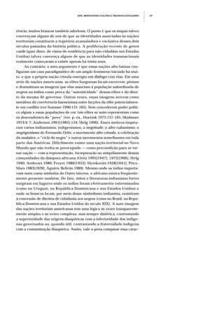 JEJE: REPENSANDO NAÇÕES E TRANSNACIONALISMO 69
rência; muitos brancos também aderiram. O ponto é que os mapas talvez
convençam alguns de nós de que as identidades associadas às nações
territoriais constituem a trajetória avassaladora e exclusiva desses dois
séculos passados da história política. A proliferação recente de green
cards (quer dizer, de vistos de residência para não-cidadãos nos Estados
Unidos) talvez convença alguns de que as identidades transnacionais
realmente começaram a existir apenas há trinta anos.
Ao contrário, o meu argumento é que essas nações afro-latinas con-
figuram um caso paradigmático de um amplo fenômeno iniciado há mui-
to, e que a própria nação crioula emergiu em diálogo com elas. Em uma
série de nações americanas, as elites burguesas locais escrevem, pintam
e dramatizam as imagens que elas associam à população subordinada de
negros ou índios como prova da “autenticidade” dessas elites e do direi-
to da mesma de governar. Outras vezes, essas imagens servem como
metáfora da convivência harmoniosa entre facções da elite potencialmen-
te em conflito (ver Sommer 1990:131-165). Sem concederem poder políti-
co algum a essas populações de cor, tais elites se auto-representam como
os descendentes do “povo” (ver, p. ex., Hoetink 1973:131-165; Skidmore
1974:6-7; Anderson 1991[1983]:154; Helg 1990). Esses motivos inspira-
ram vários indianismos, indigenismos, a negritude, o afro-cubanismo, o
negrigenismo de Fernando Ortiz, o movimento afro-crioulo, a celebração
da mulatice, o “ciclo do negro” e outros movimentos semelhantes em toda
parte das Américas. Dificilmente existe uma nação territorial no Novo
Mundo que não tenha se preocupado — como precondição para se tor-
nar nação — com a representação, incorporação ou aniquilamento dessas
comunidades da diáspora africana (Ortiz 1995[1947]; 1973[1906]; Helg
1990; Andrews 1980; Freyre 1986[1933]; Herskovits 1958[1941]; Price-
Mars 1983[1928]; Aguirre Beltrán 1989). Mesmo onde os índios importa-
vam mais como símbolos do Outro interno, o africano estava freqüente-
mente presente também. De fato, mitos e literaturas indianistas fortes
surgiram em lugares onde os índios foram efetivamente exterminados
(como no Uruguai, na República Dominicana e nos Estados Unidos) e
onde os brancos locais, por meio desse simbolismo indianista, resistiram
à concessão de direitos de cidadania aos negros (como no Brasil, na Repú-
blica Dominicana e nos Estados Unidos do século XIX). A auto-imagem
das nações territoriais americanas tem uma lógica às vezes transparente-
mente simples e às vezes complexa, mas sempre dialética, contrastando
a superioridade das origens diaspóricas com a inferioridade dos indíge-
nas governados ou, quando útil, contrastando a fraternidade indígena
com a contaminação diaspórica. Assim, vale a pena comparar essa carac-
 