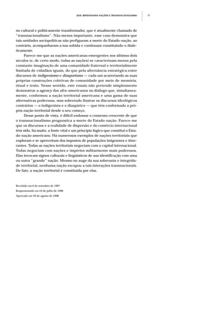 JEJE: REPENSANDO NAÇÕES E TRANSNACIONALISMO 71
no cultural e politicamente transformador, que é atualmente chamado de
“transnacionalismo”. Não menos importante, esse caso demonstra que
tais unidades sociopolíticas não prefiguram a morte do Estado-nação, ao
contrário, acompanharam a sua subida e continuam constituindo-o diale-
ticamente.
Parece-me que as nações americanas emergentes nos últimos dois
séculos (e, de certo modo, todas as nações) se caracterizam menos pela
constante imaginação de uma comunidade fraternal e territorialmente
limitada de cidadãos iguais, do que pela alternância estratégica entre
discursos de indigenismo e diasporismo — cada um acarretando as suas
próprias construções coletivas de comunidade por meio de memória,
ritual e texto. Nesse sentido, este ensaio não pretende simplesmente
demonstrar a agency dos afro-americanos no diálogo que, simultanea-
mente, conformou a nação territorial americana e uma gama de suas
alternativas poderosas, mas sobretudo ilustrar os discursos ideológicos
contrários — o indigenista e o diaspórico — que têm conformado a pró-
pria nação territorial desde o seu começo.
Desse ponto de vista, é difícil endossar o consenso crescente de que
o transnacionalismo prognostica a morte do Estado-nação. Parece-me
que os discursos e a realidade de dispersão e do comércio internacional
têm sido, há muito, a fonte vital e um princípio lógico que constitui o Esta-
do-nação americano. Há numerosos exemplos de nações territoriais que
exploram e se aproveitam dos impostos de populações imigrantes e itine-
rantes. Todas as nações territoriais negociam com o capital internacional.
Todas negociam com nações e impérios militarmente mais poderosos.
Elas invocam signos culturais e lingüísticos de sua identificação com uma
ou outra “grande” nação. Mesmo no auge da sua soberania e integrida-
de territorial, nenhuma nação escapou a tais interações transnacionais.
De fato, a nação territorial é constituída por elas.
Recebido em 6 de setembro de 1997
Reapresentado em 24 de julho de 1998
Aprovado em 29 de agosto de 1998
 