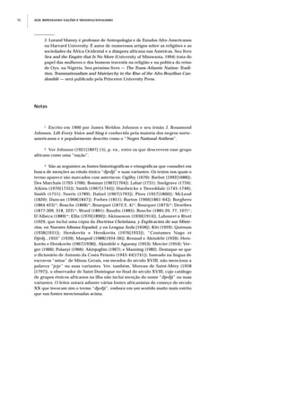 JEJE: REPENSANDO NAÇÕES E TRANSNACIONALISMO72
Notas
1 Escrito em 1900 por James Weldon Johnson e seu irmão J. Rosamond
Johnson, Lift Every Voice and Sing é conhecido pela maioria dos negros norte-
americanos e é popularmente descrito como o “Negro National Anthem”.
2 Ver Johnson (1921[1897]:15), p. ex., entre os que descrevem esse grupo
africano como uma “nação”.
3 São as seguintes as fontes historiográficas e etnográficas que consultei em
busca de menções ao rótulo étnico “djedji” e suas variantes. Os textos nos quais o
termo aparece são marcados com asteriscos: Ogilby (1670); Barbot (1992[1688]);
Des Marchais (1703-1706); Bosman (1967[1704]); Labat (1731); Snelgrave (1734);
Atkins (1970[1735]); Smith (1967[1744]); Hardwicke e Tweeddale (1745-1746);
Smith (1751); Norris (1789); Dalzel (1967[1793]); Pires (1957[1800]); McLeod
(1820); Duncan (1968[1847]); Forbes (1851); Burton (1966[1861-64]); Borghero
(1864:423)*; Bouche (1868)*; Bourquet (1872:2, 4)*; Bourquet (1873)*; Desribes
(1877:309, 318, 322)*; Wood (1881); Baudin (1885); Bouche (1885:20, 77, 107)*;
D’Albéca (1889)*; Ellis (1970[1890]); Akinsowon (1930[1914]), Labouret e Rivet
(1929, que inclui uma cópia da Doctrina Christiana, y Explicación de sus Miste-
rios, en Nuestro Idioma Español, y en Lengua Arda [1658]); Kiti (1929); Quénum
(1938[1931]); Herskovits e Herskovits (1976[1933]); “Coutumes Nago et
Djèdj...1933” (1939), Maupoil (1988[1934-36]), Renaud e Akindélé (1939); Hers-
kovits e Herskovits (1967[1938]), Akindélé e Aguessy (1953); Mercier (1954); Ver-
ger (1966); Polanyi (1966); Akinjogbin (1967); e Manning (1982). Destaque-se que
o dicionário de Antonio da Costa Peixoto (1943-44[1741]), baseado na língua de
escravos “mina” de Minas Gerais, em meados do século XVIII, não menciona a
palavra “jeje” ou suas variantes. Ver, também, Moreau de Saint-Méry (1958
[1797]), o observador de Saint Domingue no final do século XVIII, cujo catálogo
de grupos étnicos africanos na ilha não inclui menção do nome “djedji” ou suas
variantes. O leitor notará adiante várias fontes africanistas do começo do século
XX que invocam sim o termo “djedji”, embora em um sentido muito mais estrito
que nas fontes mencionadas acima.
J. Lorand Matory é professor de Antropologia e de Estudos Afro-Americanos
na Harvard University. É autor de numerosos artigos sobre as religiões e as
sociedades da África Ocidental e a diáspora africana nas Américas. Seu livro
Sex and the Empire that Is No More (University of Minnesota, 1994) trata do
papel das mulheres e dos homens travestis na religião e na política do reino
de Oyo, na Nigéria. Seu próximo livro — The Trans-Atlantic Nation: Tradi-
tion, Transnationalism and Matriarchy in the Rise of the Afro-Brazilian Can-
domblé — será publicado pela Princeton University Press.
 