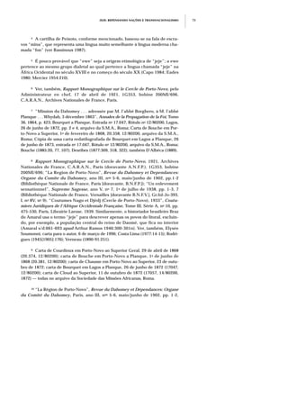 JEJE: REPENSANDO NAÇÕES E TRANSNACIONALISMO 73
4 A cartilha de Peixoto, conforme mencionado, baseou-se na fala de escra-
vos “mina”, que representa uma língua muito semelhante à língua moderna cha-
mada “fon” (ver Rassinoux 1987).
5 É pouco provável que “ewe” seja a origem etimológica de “jeje”; a ewe
pertence ao mesmo grupo dialetal ao qual pertence a língua chamada “jeje” na
África Ocidental no século XVIII e no começo do século XX (Capo 1984; Eades
1980; Mercier 1954:210).
6 Ver, também, Rapport Monographique sur le Cercle de Porto-Novo, pelo
Administrateur en chef, 17 de abril de 1921, 1G353, bobine 200MI/696,
C.A.R.A.N., Archives Nationales de France, Paris.
7 “Mission du Dahomey . . . adressée par M. l’abbé Borghero, à M. l’abbé
Planque . . . Whydah, 3 décembre 1863”, Annales de la Propagation de la Foi, Tomo
36, 1864, p. 423; Bourquet a Planque, Entrada no 17.047, Rótulo no 12/80200, Lagos,
26 de junho de 1872, pp. 2 e 4, arquivo da S.M.A., Roma; Carta de Bouche em Por-
to-Novo a Superior, 1o de fevereiro de 1868, 20.358, 12/80200, arquivo da S.M.A.,
Roma; Cópia de uma carta redatilografada de Bourquet em Lagos a Planque, 26
de junho de 1873, entrada no 17.047, Rótulo no 12/80200, arquivo da S.M.A., Roma;
Bouche (1885:20, 77, 107); Desribes (1877:309, 318, 322); também D’Albéca (1889).
8 Rapport Monographique sur le Cercle de Porto-Novo, 1921, Archives
Nationales de France, C.A.R.A.N., Paris (doravante A.N.F.P.), 1G353, bobine
200MI/696; “La Region de Porto-Novo”, Revue du Dahomey et Dependances:
Organe du Comite du Dahomey, ano III, nos 5-6, maio/junho de 1902, pp.1-2
(Bibliothèque Nationale de France, Paris [doravante, B.N.F.P.]); “Un enlevement
sensationnel”, Supreme Sagesse, ano V, no 7, 1o de julho de 1938, pp. 1-3, 7
(Bibliothèque Nationale de France, Versailles [doravante B.N.F.V.], Gr.fol-Jo-393,
I, no 8V, no 9). “Coutumes Nago et Djèdj (Cercle de Porto-Novo), 1933”, Coutu-
miers Juridiques de l’Afrique Occidentale Française, Tome III, Série A, no 10, pp.
475-530, Paris, Librairie Larose, 1939. Similarmente, o historiador brasileiro Braz
do Amaral usa o termo “jeje” para descrever apenas os povos do litoral, excluin-
do, por exemplo, a população central do reino de Daomé, que fica no interior
(Amaral s/d:661-693 apud Arthur Ramos 1946:300-301n). Ver, também, Elysée
Soumonni, carta para o autor, 6 de março de 1996; Costa Lima (1977:14-15); Rodri-
gues (1945[1905]:176); Verneau (1890-91:251).
9 Carta de Courdioux em Porto-Novo ao Superior Geral, 29 de abril de 1868
(20.374, 12/80200); carta de Bouche em Porto-Novo a Planque, 1o de junho de
1868 (20.381, 12/80200); carta de Chausse em Porto-Novo ao Superior, 23 de outu-
bro de 1872; carta de Bourquet em Lagos a Planque, 26 de junho de 1872 (17047,
12/80200); carta de Cloud ao Superior, 11 de outubro de 1872 (17057, 14/80200,
1872) — todas no arquivo da Sociedade das Missões Africanas, Roma.
10 “La Région de Porto-Novo”, Revue du Dahomey et Dépendances: Organe
du Comité du Dahomey, Paris, ano III, nos 5-6, maio/junho de 1902, pp. 1-2,
 