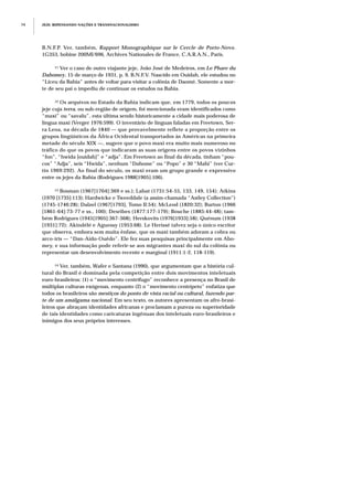 JEJE: REPENSANDO NAÇÕES E TRANSNACIONALISMO74
B.N.F.P. Ver, também, Rapport Monographique sur le Cercle de Porto-Novo.
1G353, bobine 200MI/696, Archives Nationales de France, C.A.R.A.N., Paris.
11 Ver o caso de outro viajante jeje, João José de Medeiros, em Le Phare du
Dahomey, 15 de março de 1931, p. 9, B.N.F.V. Nascido em Ouidah, ele estudou no
“Liceu da Bahia” antes de voltar para visitar a colônia de Daomé. Somente a mor-
te de seu pai o impediu de continuar os estudos na Bahia.
12 Os arquivos no Estado da Bahia indicam que, em 1779, todos os poucos
jeje cuja terra, ou sub-região de origem, foi mencionada eram identificados como
“maxi” ou “savalu”, esta última sendo historicamente a cidade mais poderosa de
língua maxi (Verger 1976:599). O inventário de línguas faladas em Freetown, Ser-
ra Leoa, na década de 1840 — que provavelmente reflete a proporção entre os
grupos lingüísticos da África Ocidental transportados às Américas na primeira
metade do século XIX —, sugere que o povo maxi era muito mais numeroso no
tráfico do que os povos que indicaram as suas origens entre os povos vizinhos
“fon”, “hwida [ouidah]” e “adja”. Em Freetown ao final da década, tinham “pou-
cos” “Adja”, seis “Hwida”, nenhum “Dahome” ou “Popo” e 30 “Mahi” (ver Cur-
tin 1969:292). Ao final do século, os maxi eram um grupo grande e expressivo
entre os jejes da Bahia (Rodrigues 1988[1905]:106).
13 Bosman (1967[1704]:369 e ss.); Labat (1731:54-55, 133, 149, 154); Atkins
(1970 [1735]:113); Hardwicke e Tweeddale (a assim-chamada “Astley Collection”)
(1745-1746:28); Dalzel (1967[1793], Tomo II:54); McLeod (1820:32); Burton (1966
[1861-64]:73-77 e ss., 100); Desribes (1877:177-179); Bouche (1885:44-48); tam-
bém Rodrigues (1945[1905]:367-368); Herskovits (1976[1933]:58); Quénum (1938
[1931]:72); Akindélé e Aguessy (1953:68). Le Herissé talvez seja o único escritor
que observa, embora sem muita ênfase, que os maxi também adoram a cobra ou
arco-íris — “Dan-Aido-Ouêdo”. Ele fez suas pesquisas principalmente em Abo-
mey, e sua informação pode referir-se aos migrantes maxi do sul da colônia ou
representar um desenvolvimento recente e marginal (1911:1-2, 118-119).
14 Ver, também, Wafer e Santana (1990), que argumentam que a história cul-
tural do Brasil é dominada pela competição entre dois movimentos inteletuais
euro-brasileiros: (1) o “movimento centrífugo” reconhece a presença no Brasil de
múltiplas culturas exógenas, enquanto (2) o “movimento centrípeto” enfatiza que
todos os brasileiros são mestiços do ponto de vista racial ou cultural, fazendo par-
te de um amálgama nacional. Em seu texto, os autores apresentam os afro-brasi-
leiros que abraçam identidades africanas e proclamam a pureza ou superioridade
de tais identidades como caricaturas ingênuas dos inteletuais euro-brasileiros e
inimigos dos seus próprios interesses.
 