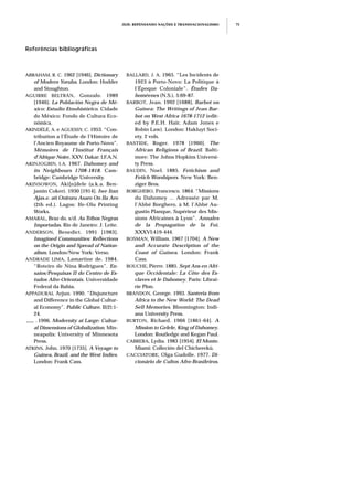 JEJE: REPENSANDO NAÇÕES E TRANSNACIONALISMO 75
Referências bibliográficas
ABRAHAM, R. C. 1962 [1946]. Dictionary
of Modern Yoruba. London: Hodder
and Stoughton.
AGUIRRE BELTRÁN, Gonzalo. 1989
[1946]. La Población Negra de Mé-
xico: Estudio Etnohistórico. Cidade
do México: Fondo de Cultura Eco-
nómica.
AKINDÉLÉ, A. e AGUESSY, C. 1953. “Con-
tribution a l’Étude de l’Histoire de
l’Ancien Royaume de Porto-Novo”.
Mémoires de l’Institut Français
d’Afrique Noire, XXV. Dakar: I.F.A.N.
AKINJOGBIN, I.A. 1967. Dahomey and
its Neighbours 1708-1818. Cam-
bridge: Cambridge University.
AKINSOWON, Aki[n]dele (a.k.a. Ben-
jamin Coker). 1930 [1914]. Iwe Itan
Ajas.e. ati Oniruru Asaro On Ila Aro
(2th ed.). Lagos: Ife-Olu Printing
Works.
AMARAL, Braz do. s/d. As Tribos Negras
Importadas. Rio de Janeiro: J. Leite.
ANDERSON, Benedict. 1991 [1983].
Imagined Communities: Reflections
on the Origin and Spread of Nation-
alism. London/New York: Verso.
ANDRADE LIMA, Lamartine de. 1984.
“Roteiro de Nina Rodrigues”. En-
saios/Pesquisas II do Centro de Es-
tudos Afro-Orientais. Universidade
Federal da Bahia.
APPADURAI, Arjun. 1990. “Disjuncture
and Difference in the Global Cultur-
al Economy”. Public Culture, II(2):1-
24.
___ . 1996. Modernity at Large: Cultur-
al Dimensions of Globalization. Min-
neapolis: University of Minnesota
Press.
ATKINS, John. 1970 [1735]. A Voyage to
Guinea, Brazil, and the West Indies.
London: Frank Cass.
BALLARD, J. A. 1965. “Les Incidents de
1923 à Porto-Novo: La Politique à
l’Époque Coloniale”. Études Da-
homéenes (N.S.), 5:69-87.
BARBOT, Jean. 1992 [1688]. Barbot on
Guinea: The Writings of Jean Bar-
bot on West Africa 1678-1712 (edit-
ed by P.E.H. Hair, Adam Jones e
Robin Law). London: Hakluyt Soci-
ety. 2 vols.
BASTIDE, Roger. 1978 [1960]. The
African Religions of Brazil. Balti-
more: The Johns Hopkins Universi-
ty Press.
BAUDIN, Noel. 1885. Fetichism and
Fetich Worshipers. New York: Ben-
ziger Bros.
BORGHERO, Francesco. 1864. “Missions
du Dahomey ... Adressée par M.
l’Abbé Borghero, à M. l’Abbé Au-
gustin Planque, Supérieur des Mis-
sions Africaines à Lyon”. Annales
de la Propagation de la Foi,
XXXVI:419-444.
BOSMAN, William. 1967 [1704]. A New
and Accurate Description of the
Coast of Guinea. London: Frank
Cass.
BOUCHE, Pierre. 1885. Sept Ans en Afri-
que Occidentale: La Côte des Es-
claves et le Dahomey. Paris: Librai-
rie Plon.
BRANDON, George. 1993. Santeria from
Africa to the New World: The Dead
Sell Memories. Bloomington: Indi-
ana University Press.
BURTON, Richard. 1966 [1861-64]. A
Mission to Gelele, King of Dahomey.
London: Routledge and Kegan Paul.
CABRERA, Lydia. 1983 [1954]. El Monte.
Miami: Colleción del Chicherekú.
CACCIATORE, Olga Gudolle. 1977. Di-
cionário de Cultos Afro-Brasileiros.
 