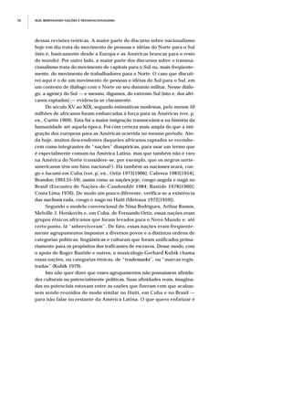 dessas revisões teóricas. A maior parte do discurso sobre nacionalismo
hoje em dia trata do movimento de pessoas e idéias do Norte para o Sul
(isto é, basicamente desde a Europa e as Américas brancas para o resto
do mundo). Por outro lado, a maior parte dos discursos sobre o transna-
cionalismo trata do movimento de capitais para o Sul ou, mais freqüente-
mente, do movimento de trabalhadores para o Norte. O caso que discuti-
rei aqui é o de um movimento de pessoas e idéias do Sul para o Sul, em
um contexto de diálogo com o Norte no seu domínio militar. Nesse diálo-
go, a agency do Sul — e mesmo, digamos, do extremo Sul (isto é, dos afri-
canos raptados) — evidencia-se claramente.
Do século XV ao XIX, segundo estimativas modestas, pelo menos 10
milhões de africanos foram embarcadas à força para as Américas (ver, p.
ex., Curtin 1969). Esta foi a maior imigração transoceânica na história da
humanidade até aquela época. Foi com certeza mais ampla do que a imi-
gração dos europeus para as Américas ocorrida no mesmo período. Ain-
da hoje, muitos descendentes daqueles africanos raptados se reconhe-
cem como integrantes de “nações” diaspóricas, para usar um termo que
é especialmente comum na América Latina, mas que também não é raro
na América do Norte (considere-se, por exemplo, que os negros norte-
americanos têm um hino nacional1). Há também as naciones arará, con-
go e lucumí em Cuba (ver, p. ex., Ortiz 1973[1906]; Cabrera 1983[1954];
Brandon 1993:55-59), assim como as nações jeje, congo-angola e nagô no
Brasil (Encontro de Nações-de-Candomblé 1984; Bastide 1978[1960];
Costa Lima 1976). De modo um pouco diferente, verifica-se a existência
das nachons rada, congo e nago no Haiti (Métraux 1972[1959]).
Segundo o modelo convencional de Nina Rodrigues, Arthur Ramos,
Melville J. Herskovits e, em Cuba, de Fernando Ortiz, essas nações eram
grupos étnicos africanos que foram levados para o Novo Mundo e, até
certo ponto, lá “sobreviveram”. De fato, essas nações eram freqüente-
mente agrupamentos impostos a diversos povos e a distintas ordens de
categorias políticas, lingüísticas e culturais que foram unificados prima-
riamente para os propósitos dos traficantes de escravos. Desse modo, com
o apoio de Roger Bastide e outros, o musicólogo Gerhard Kubik chama
essas nações, ou categorias étnicas, de “trademarks”, ou “marcas regis-
tradas” (Kubik 1979).
Isto não quer dizer que esses agrupamentos não possuíssem afinida-
des culturais ou potencialmente políticas. Suas afinidades reais, imagina-
das ou potenciais estavam entre as razões que fizeram com que acabas-
sem sendo reunidos de modo similar no Haiti, em Cuba e no Brasil —
para não falar no restante da América Latina. O que quero enfatizar é
JEJE: REPENSANDO NAÇÕES E TRANSNACIONALISMO58
 