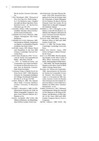 JEJE: REPENSANDO NAÇÕES E TRANSNACIONALISMO76
Rio de Janeiro: Forense Universitá-
rio.
CAPO, Hounkpati. 1984. “Elements of
Ewe-Gen-Aja-Fon Dialectology”.
In: F. de Medeiros (org.), Peuples
du Golfe du Bénin (Aja-Ewé). Paris:
Karthala/Centre de Recherches
Africaines. pp. 167-178.
CARNEIRO, Edison. 1948. Candomblés
da Bahia. Salvador: Museu do Esta-
do/Secretaria de Educação.
CARNEIRO DA CUNHA, Manuela. 1985.
Negros, Estrangeiros. São Paulo:
Brasiliense.
CARNEIRO DA CUNHA, Marianno. 1985.
Da Senzala ao Sobrado: Arquitetura
na Nigéria e na República Popular
do Benim. São Paulo: Nobel.
CLIFFORD, James. 1997. Routes: Travel
and Translation in the Late 20th
Century. Cambridge: Harvard Uni-
versity Press.
COSTA LIMA, Vivaldo da. 1976. “O Con-
ceito de ‘Nação’ nos Candomblés da
Bahia”. Afro-Asia, 12:65-90.
___ . 1977. A Família-de-Santo nos
Candomblés Jeje-Nagôs da Bahia:
Um Estudo de Relações Intra-Gru-
pais. Tese de Mestrado, Universi-
dade Federal da Bahia.
“Coutumes Nago et Djèdj (Cercle de
Porto-Novo), 1933”. 1939. Relatório
Anônimo. In: Coutumiers Juridiques
de l’Afrique Occidentale Française,
III, Série A, no 10, pp. 474-530.
CURTIN, Philip D. 1969. The Atlantic
Slave Trade: A Census. Madison/
London: University of Wisconsin
Press.
D’ALBÉCA, Alexandre L. 1889. Les Éta-
blissements Français du Golfe de
Bénin: Géographie, Commerce, Lan-
gues. Paris: Librairie Militaire de l.
Baudoin et Cie.
DALZEL, Archibald. 1967 [1793]. The
History of Dahomey: An Inland King-
dom of Africa. London: Frank Cass.
DES MARCHAIS, Chevalier Étienne Re-
naud. 1703-1706. Iovrnal de Navi-
gation de la Coste de Gvinnée Isles
de LAmerique et Indes DEspagne
Svr Le Vaisseav Dv Roy Le Favcon
François Armé Par Lordre De Sa
Maisté Povr La Royalle Compagnie
De LAssiente. Imprint.
DESRIBES, E. 1877. L’Évangile au Da-
homey et à la Côte des Esclaves, ou,
Histoire des Missions Africaines de
Lyon. Clermont-Ferrand: Imprime-
rie Centrale, Meneboode.
DUNCAN, John. 1968 [1847]. Travels in
Western Africa in 1845 and 1846.
London: Frank Cass.
EADES, J. S. 1980. The Yoruba Today.
Cambridge: Cambridge University
Press.
ELBEIN DOS SANTOS, Juana. 1993
[1975]. Os Nagô e a Morte. Petrópo-
lis, RJ: Vozes.
ELLIS, A. B. 1970 [1890]. The Ewe-Speak-
ing Peoples of the Slave Coast of
West Africa. Oosterhout, Nether-
lands: Anthropological Publications.
___ . 1964 [1894]. The Yoruba-Speaking
Peoples of the Slave Coast of West
Africa. Chicago: Benin Press.
Encontro de Nações-de-Candomblé.
1984. Apresentações do Encontro
de Nações-de-Candomblé, Centro
de Estudos Afro-Orientais, Sal-
vador, 1o a 5 de junho de 1981. Sal-
vador: Ianamá, Centro de Estudos
Afro-Orientais da Universidade Fe-
deral da Bahia, Centro Editorial e
Didático da UFBA. Série “Estudos/
Documentos”, no 10.
FORBES, Frederick E. 1851. Dahomey
and Dahomans, Being the Journals
of Two Missions to the King of Da-
homey, and Residence at His Capi-
tal, in the Years 1849 and 1850.
London: Longman, Brown, Green e
Longmans.
FREYRE, Gilberto. 1986 [1933]. The
 