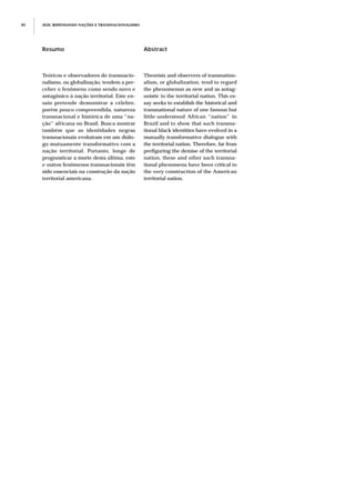 JEJE: REPENSANDO NAÇÕES E TRANSNACIONALISMO80
Resumo
Teóricos e observadores do transnacio-
nalismo, ou globalização, tendem a per-
ceber o fenômeno como sendo novo e
antagônico à nação territorial. Este en-
saio pretende demonstrar a célebre,
porém pouco compreendida, natureza
transnacional e histórica de uma “na-
ção” africana no Brasil. Busca mostrar
também que as identidades negras
transnacionais evoluíram em um diálo-
go mutuamente transformativo com a
nação territorial. Portanto, longe de
prognosticar a morte desta última, este
e outros fenômenos transnacionais têm
sido essenciais na construção da nação
territorial americana.
Abstract
Theorists and observers of transnation-
alism, or globalization, tend to regard
the phenomenon as new and as antag-
onistic to the territorial nation. This es-
say seeks to establish the historical and
transnational nature of one famous but
little-understood African “nation” in
Brazil and to show that such transna-
tional black identities have evolved in a
mutually transformative dialogue with
the territorial nation. Therefore, far from
prefiguring the demise of the territorial
nation, these and other such transna-
tional phenomena have been critical to
the very construction of the American
territorial nation.
 