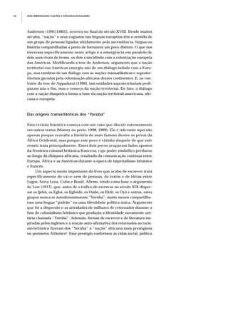 Anderson (1991[1983]), ocorreu no final do século XVIII. Desde muitos
séculos, “nação” e seus cognatos nas línguas européias têm o sentido de
um grupo de pessoas ligadas nitidamente pela ascendência, língua ou
história compartilhadas a ponto de formarem um povo distinto. O que nos
interessa especificamente neste artigo é a emergência em paralelo de
dois usos rivais do termo, os dois coincidindo com a colonização européia
das Américas. Modificando a tese de Anderson, argumento que a nação
territorial nas Américas emergiu não de um diálogo isolado com a Euro-
pa, mas também de um diálogo com as nações transatlânticas e suprater-
ritoriais geradas pela colonização africana desses continentes. E, ao con-
trário da tese de Appadurai (1996), tais unidades supraterritoriais prefi-
guram não o fim, mas o começo da nação territorial. De fato, o diálogo
com a nação diaspórica forma a base da nação territorial americana, afri-
cana e européia.
Das origens transatlânticas dos “Yorùbá”
Esta revisão histórica começa com um caso que discuti extensamente
em outros textos (Matory no prelo; 1998; 1999). Ele é relevante aqui não
apenas porque reavalia a história do mais famoso dentre os povos da
África Ocidental, mas porque este povo é vizinho daquele de que este
ensaio trata principalmente. Esses dois povos ocupavam lados opostos
da fronteira colonial britânica/francesa, cujo poder simbólico perdurou
ao longo da diáspora africana, resultado da comunicação contínua entre
Europa, África e as Américas durante a época de imperialismo britânico
e francês.
Um aspecto muito importante do livro que acabo de escrever trata
especificamente do vai-e-vem de pessoas, de textos e de idéias entre
Lagos, Serra Leoa, Cuba e Brasil. Afirmo, tendo como base o argumento
de Law (1977), que, antes de o tráfico de escravos no século XIX disper-
sar os Ijèbú, os Egbá, os Egbádò, os Ondó, os Ekiti, os Oyó e outros, estes
grupos nunca se autodenominaram “Yorùbá”, muito menos compartilha-
ram uma língua “padrão” ou uma identidade política única. Argumento
que foi a dispersão e as atividades de milhares de retornados durante a
fase de colonialismo britânico que produziu a identidade novamente uni-
tária chamada “Yorùbá”. Ademais, formas de escrever e de literatura ins-
piradas pelos ingleses e a reação auto-afirmativa dos retornados ao racis-
mo britânico fizeram dos “Yorùbá” a “nação” africana mais prestigiosa
no perímetro Atlântico2. Esse prestígio conformou as vidas social, política
JEJE: REPENSANDO NAÇÕES E TRANSNACIONALISMO60
 
