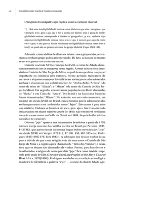 O lingüista Hounkpati Capo explica assim a variação dialetal:
“[...] há uma inteligibilidade mútua entre dialetos que são contíguos, por
exemplo, ewe, gen e aja, aja e fon e assim por diante; mas o grau de inteli-
gibilidade mútua corresponde à distância ‘geográfica’, p. ex., embora haja
alguma inteligibilidade mútua entre ewe e aja, é menor que aquela entre
ewe e gen, e não parece haver nenhuma inteligibilidade mútua entre ewe e
fon[,] os quais são os pólos extremos do grupo dialetal (Capo 1984:168).
Ademais, como súditos de diversos reinos, esses grupos não perten-
ciam a nenhum grupo politicamente unido. De fato, achavam-se muitas
vezes em guerra uns contra os outros.
Durante o século XVII e começo do XVIII, o reino de Allada domi-
nava o comércio com os europeus nessa região. A oeste achava-se o famo-
síssimo Castelo de São Jorge da Mina, o qual desempenhou um papel
importante no comércio afro-europeu. Nesse período, traficantes de
escravos e viajantes europeus identificaram vários povos adoradores dos
voduns e chamaram-nos coletivamente de “Ardra/Arder/Ardres” (do
nome do reino de “Allada”) e “Minas” (do nome do Castelo de São Jor-
ge da Mina). Em seguida, encontramos populações no Haiti chamadas
de “Rada” e em Cuba de “Arara”. No Brasil e na Louisiana francesa
foram denominadas “Minas”. No entanto, em um certo momento, em
meados do século XVIII, no Brasil, esses mesmos povos adoradores dos
voduns passaram a ser conhecidos como “Jejes”. Este nome é para mim
um mistério. Embora os falantes de ewe, gen, aja e fon tivessem sido
embarcados em maior número antes de 1800, não encontrei nenhuma
menção a esse nome no Golfo da Guiné até 1864, depois do fim efetivo
do tráfico de escravos3.
O termo “jeje” aparece nos documentos brasileiros a partir de 1739,
embora esteja ausente da cartilha escrita no Brasil por Peixoto (1943-
44[1741]), que parece tratar da mesma língua (sobre menções aos “jeje”
no século XVIII, ver Verger 1976:6, 7, 17, 381, 450, 462, 593 e ss.; Rodri-
gues 1945[1905]:176; Reis 1983)4. A adoração dos deuses vodun deixa
pouca dúvida de que a sua religião veio da zona entre o Castelo de São
Jorge da Mina e a região agora chamada de “Terra dos Yorùbá”: é nessa
área que os deuses são chamados de vodun. Porém, para brasileiros e
brasilianistas, a origem do nome peculiar “jeje” fica como dúvida. Inspi-
rado pelo título de Ellis (The Ewe-Speaking Peoples of the Slave Coast of
West Africa, 1970[1890]), Rodrigues estabeleceu a tradição etimológica
brasileira de identificar a palavra “ewe” — o nome do dialeto falado ago-
JEJE: REPENSANDO NAÇÕES E TRANSNACIONALISMO62
 