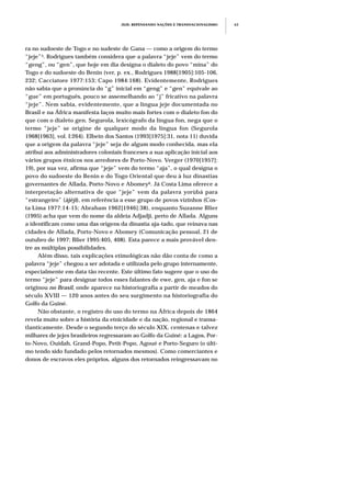 ra no sudoeste de Togo e no sudeste de Gana — como a origem do termo
“jeje”5. Rodrigues também considera que a palavra “jeje” vem do termo
“geng”, ou “gen”, que hoje em dia designa o dialeto do povo “mina” do
Togo e do sudoeste do Benin (ver, p. ex., Rodrigues 1988[1905]:105-106,
232; Cacciatore 1977:153; Capo 1984:168). Evidentemente, Rodrigues
não sabia que a pronúncia do “g” inicial em “geng” e “gen” equivale ao
“gue” em português, pouco se assemelhando ao “j” fricativo na palavra
“jeje”. Nem sabia, evidentemente, que a língua jeje documentada no
Brasil e na África manifesta laços muito mais fortes com o dialeto fon do
que com o dialeto gen. Segurola, lexicógrafo da língua fon, nega que o
termo “jeje” se origine de qualquer modo da língua fon (Segurola
1968[1963], vol. I:264). Elbein dos Santos (1993[1975]:31, nota 11) duvida
que a origem da palavra “jeje” seja de algum modo conhecida, mas ela
atribui aos administradores coloniais franceses a sua aplicação inicial aos
vários grupos étnicos nos arredores de Porto-Novo. Verger (1970[1957]:
19), por sua vez, afirma que “jeje” vem do termo “aja”, o qual designa o
povo do sudoeste do Benin e do Togo Oriental que deu à luz dinastias
governantes de Allada, Porto-Novo e Abomey6. Já Costa Lima oferece a
interpretação alternativa de que “jeje” vem da palavra yorùbá para
“estrangeiro” (àjèjì), em referência a esse grupo de povos vizinhos (Cos-
ta Lima 1977:14-15; Abraham 1962[1946]:38), enquanto Suzanne Blier
(1995) acha que vem do nome da aldeia Adjadji, perto de Allada. Alguns
a identificam como uma das origens da dinastia aja-tado, que reinava nas
cidades de Allada, Porto-Novo e Abomey (Comunicação pessoal, 21 de
outubro de 1997; Blier 1995:405, 408). Esta parece a mais provável den-
tre as múltiplas possibilidades.
Além disso, tais explicações etimológicas não dão conta de como a
palavra “jeje” chegou a ser adotada e utilizada pelo grupo internamente,
especialmente em data tão recente. Este último fato sugere que o uso do
termo “jeje” para designar todos esses falantes de ewe, gen, aja e fon se
originou no Brasil, onde aparece na historiografia a partir de meados do
século XVIII — 120 anos antes do seu surgimento na historiografia do
Golfo da Guiné.
Não obstante, o registro do uso do termo na África depois de 1864
revela muito sobre a história da etnicidade e da nação, regional e transa-
tlanticamente. Desde o segundo terço do século XIX, centenas e talvez
milhares de jejes brasileiros regressaram ao Golfo da Guiné: a Lagos, Por-
to-Novo, Ouidah, Grand-Popo, Petit-Popo, Agoué e Porto-Seguro (o últi-
mo tendo sido fundado pelos retornados mesmos). Como comerciantes e
donos de escravos eles próprios, alguns dos retornados reingressavam no
JEJE: REPENSANDO NAÇÕES E TRANSNACIONALISMO 63
 