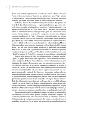 Brasil, indo e vindo regularmente ao Golfo da Guiné, à Bahia e a Cuba.
Foram evidentemente esses viajantes que aplicaram o nome “jeje” a todos
os africanos que eles consideraram seus parentes, apesar de ser pouco
provável que esses “parentes” assim se identificassem inicialmente.
Sabemos desses desenvolvimentos pelos escritos dos padres da
Sociedade das Missões Africanas — organização francesa que, como hós-
pede dos retornados afro-brasileiros prósperos, “missionarizaram” essa
região no final do século XIX (ver Turner 1975). Os padres da Sociedade
foram os primeiros europeus a designar ewe, gen, aja e fon como sendo
todas a mesma língua, e os primeiros europeus a chamar essa língua e
todos os seus falantes de “jeje”7. Seguindo essa designação, um agente
comercial francês escreveu um dicionário e manual de instrução da lín-
gua “djedji” (D’Albéca 1889), baseado no subdialeto do fon falado em Por-
to-Novo, cidade onde os retornados brasileiros e a Sociedade das Missões
Africanas tinham uma presença acentuada no final do século XIX. Assim,
desde 1864 até 1889, os retornados brasileiros, a Sociedade das Missões
Africanas e os franceses, cujos interesses comerciais lhes encorajaram a
estudar a língua da cartilha de D’Albéca, institucionalizaram o nome
“djedji” e fizeram de Porto-Novo a capital do imperialismo cultural local.
Porém, algo mudou de fato. De 1902 em diante, os termos “djedji”,
“djedj” e “gège” foram aplicados específica e exclusivamente aos habi-
tantes indígenas de Porto-Novo8. Embora o termo não mais denotasse a
totalidade dos falantes de ewe, gen, aja e fon, tornou-se central nos esfor-
ços coloniais franceses de preservar a sua soberania sobre a, na época,
colônia de Daomé. Os administradores franceses temiam constantemente
não só a conquista militar britânica dessa região, mas também sua con-
quista comercial e cultural. Os franceses impunham tarifas sobre as
importações britânicas e puniam o uso da moeda britânica. Queixavam-
se que missionários protestantes yorùbá haviam fundado escolas onde os
governados pelos franceses foram instruídos em inglês. Mesmo a Socie-
dade das Missões Africanas, baseada na França, havia escolhido a língua
yorùbá, em vez do francês ou do jeje, como a língua de instrução. Os mis-
sionários franceses fizeram isso porque os missionários yorùbás negros
da Church Mission Society (Sociedade Missionária da Igreja) britânica já
haviam estabelecido uma expressiva literatura nessa língua franca local9.
Para os administradores coloniais franceses, a língua, o poder militar
e o comércio britânicos, tanto quanto a língua, a liderança religiosa e o
comércio yorùbás eram ameaças inseparáveis à soberania francesa.
Embora muitas gerações dos ancestrais dos nagô, ou yorùbá, tivessem
nascido e morado em Porto-Novo, que era então a capital colonial, os
JEJE: REPENSANDO NAÇÕES E TRANSNACIONALISMO64
 