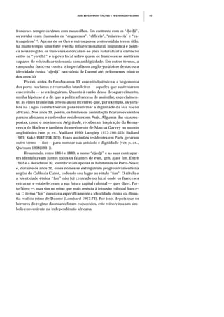 franceses sempre os viram com maus olhos. Em contraste com os “djedji”,
os yorùbá eram chamados de “enganosos”, “difíceis”, “miséraveis” e “es-
trangeiros”10. Apesar de os Oyo e outros povos protoyorùbás terem sido,
há muito tempo, uma forte e velha influência cultural, lingüística e políti-
ca nessa região, os franceses esforçaram-se para naturalizar a distinção
entre os “yorùbá” e o povo local sobre quem os franceses se sentiram
capazes de reivindicar soberania sem ambigüidade. Em outros termos, a
campanha francesa contra o imperialismo anglo-yorùbáno destacou a
identidade étnica “djedji” na colônia de Daomé até, pelo menos, o início
dos anos 30.
Porém, antes do fim dos anos 30, esse rótulo étnico e a hegemonia
dos porto-novianos e retornados brasileiros — aqueles que sustentaram
esse rótulo — se extinguiram. Quanto à razão desse desaparecimento,
minha hipótese é a de que a política francesa de assimilar, especialmen-
te, as elites brasileiras privou-as do incentivo que, por exemplo, os yorù-
bás na Lagos racista tiveram para reafirmar a dignidade da sua nação
africana. Nos anos 30, porém, os limites de assimilação ficaram evidentes
para os africanos e caribenhos residentes em Paris. Algumas das suas res-
postas, como o movimento Négritude, receberam inspiração da Renas-
cença do Harlem e também do movimento de Marcus Garvey no mundo
anglofônico (ver, p. ex., Vaillant 1990; Langley 1973:286-325; Ballard
1965; Kaké 1982:204-205). Esses assimilés residentes em Paris geraram
outro termo — fon — para nomear sua unidade e dignidade (ver, p. ex.,
Quénum 1938[1931]).
Resumindo, entre 1864 e 1889, o nome “djedji” e as suas contrapar-
tes identificavam juntos todos os falantes de ewe, gen, aja e fon. Entre
1902 e a década de 30, identificavam apenas os habitantes de Porto-Novo;
e, durante os anos 30, esses nomes se extinguiram progressivamente na
região do Golfo da Guiné, cedendo seu lugar ao rótulo “fon”. O rótulo e
a identidade étnica “fon” não foi centrado no local onde os franceses
entraram e estabeleceram a sua futura capital colonial — quer dizer, Por-
to-Novo —, mas sim no reino que mais resistiu à intrusão colonial france-
sa. O termo “fon” denotava especificamente a identidade étnica da dinas-
tia real do reino de Daomé (Lombard 1967:72). Por isso, depois que os
horrores do regime daomiano foram esquecidos, este reino virou um sím-
bolo conveniente da independência africana.
JEJE: REPENSANDO NAÇÕES E TRANSNACIONALISMO 65
 