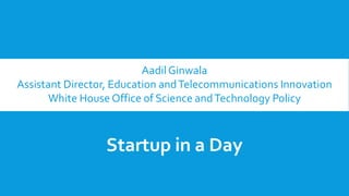 Aadil Ginwala
Assistant Director, Education andTelecommunications Innovation
White House Office of Science andTechnology Policy
Startup in a Day
 