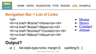 HOME INTRO NIVAGATION TYPE DESIGN LINK EXAMPLE
Navigation Bar = List of Links
<ul>
<li><a href=“#home">Home</a></li>
<li><a href=”#news">News</a></li>
<li><a href=”#contact">Contact</a></li>
<li><a href=”#about">About</a></li>
</ul>
ul { list-style-type:none; margin:0; padding:0; }
Output?
WDS
CS KKU
Web Design Technology - 2015 13
 
