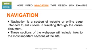 NAVIGATION
• Navigation is a section of website or online page
intended to aid visitors in traveling through the online
document.
• These sections of the webpage will include links to
the most important sections of the site.
WDS
CS KKU
HOME INTRO NIVAGATION TYPE DESIGN LINK EXAMPLE
Web Design Technology - 2015 3
 
