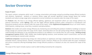 Energy Efficiency Report, August 20165
Sector Overview
Scope of report
The report contains companies which result in energy conservation and energy saving by providing energy efficient products
and solutions. Equipment, products or solutions whose usage will provide significant energy savings above the market
standards and reduce energy usage when compared to normal conditions are covered under the scope of this report.
On Products side, the focus is on energy efficient lighting, appliances and equipment which can save energy without any
external intervention. Under lighting, LED's are the highly efficient lighting products when compared to incandescent and
fluorescent products and are covered under the scope of this report. Under Appliances & Equipments focus is on smart meters,
HVAC Systems, cooking stoves, smart fans, insulators and dehumidifiers.
Solutions that enable and sustain energy efficiency by monitoring and controlling the products installed in buildings to improve
energy savings are covered under the scope of this report. Generally these are not self saving energy efficient products but by
understanding the behaviour or by controlling the products or by addition as an retrofit they can save energy. Building energy
management systems (BEMS, IEMS, HEMS), web enabled lighting solutions, smart windows used in construction, and fuel and
engine monitoring are covered under solutions.
Traditional companies manufacturing energy star rated products or appliances and large conglomerates like Johnson Controls,
Schneider Electric, General Electric, Siemens, Honeywell, Carrier, Emerson, Philips are not covered under the scope. Installation
and service companies offering knowledge about energy efficient products or solutions are also not covered the scope of the
report.
The scope of this report includes equity as well as debt funding received by the companies.
 