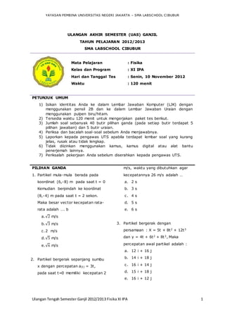 YAYASAN PEMBINA UNIVERSITAS NEGERI JAKARTA – SMA LABSCHOOL CIBUBUR
Ulangan Tengah Semester Ganjil 2012/2013 Fisika XI IPA 1
ULANGAN AKHIR SEMESTER (UAS) GANJIL
TAHUN PELAJARAN 2012/2013
SMA LABSCHOOL CIBUBUR
Mata Pelajaran : Fisika
Kelas dan Program : XI IPA
Hari dan Tanggal Tes : Senin, 10 November 2012
Waktu : 120 menit
PETUNJUK UMUM
1) Isikan identitas Anda ke dalam Lembar Jawaban Komputer (LJK) dengan
menggunakan pensil 2B dan ke dalam Lembar Jawaban Uraian dengan
menggunakan pulpen biru/hitam.
2) Tersedia waktu 120 menit untuk mengerjakan paket tes berikut.
3) Jumlah soal sebanyak 40 butir pilihan ganda (pada setiap butir terdapat 5
pilihan jawaban) dan 5 butir uraian.
4) Periksa dan bacalah soal-soal sebelum Anda menjawabnya.
5) Laporkan kepada pengawas UTS apabila terdapat lembar soal yang kurang
jelas, rusak atau tidak lengkap.
6) Tidak diizinkan menggunakan kamus, kamus digital atau alat bantu
penerjemah lainnya.
7) Periksalah pekerjaan Anda sebelum diserahkan kepada pengawas UTS.
PILIHAN GANDA
1. Partikel mula-mula berada pada
koordinat (6,-8) m pada saat t = 0
Kemudian berpindah ke koordinat
(8,-4) m pada saat t = 2 sekon.
Maka besar vector kecepatan rata-
rata adalah …. b
a.√2 m/s
b.√3 m/s
c.2 m/s
d.√5 m/s
e.√6 m/s
2. Partikel bergerak sepanjang sumbu
x dengan percepatan a(t) = 3t,
pada saat t=0 memiliki kecepatan 2
m/s, waktu yang dibutuhkan agar
kecepatannya 26 m/s adalah …
a. 2 s
b. 3 s
c. 4 s
d. 5 s
e. 6 s
3. Partikel bergerak dengan
persamaan : X = 5t + 8t2 + 12t3
dan y = 4t + 6t2 + 8t3, Maka
percepatan awal partikel adalah :
a. 12 i + 16 j
b. 14 i + 18 j
c. 16 i + 14 j
d. 15 i + 18 j
e. 16 i + 12 j
 
