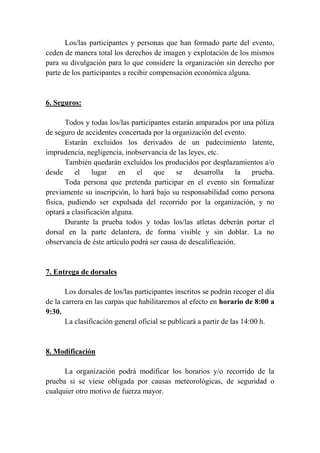 Los/las participantes y personas que han formado parte del evento,
ceden de manera total los derechos de imagen y explotación de los mismos
para su divulgación para lo que considere la organización sin derecho por
parte de los participantes a recibir compensación económica alguna.
6. Seguros:
Todos y todas los/las participantes estarán amparados por una póliza
de seguro de accidentes concertada por la organización del evento.
Estarán excluidos los derivados de un padecimiento latente,
imprudencia, negligencia, inobservancia de las leyes, etc.
También quedarán excluidos los producidos por desplazamientos a/o
desde el lugar en el que se desarrolla la prueba.
Toda persona que pretenda participar en el evento sin formalizar
previamente su inscripción, lo hará bajo su responsabilidad como persona
física, pudiendo ser expulsada del recorrido por la organización, y no
optará a clasificación alguna.
Durante la prueba todos y todas los/las atletas deberán portar el
dorsal en la parte delantera, de forma visible y sin doblar. La no
observancia de éste artículo podrá ser causa de descalificación.
7. Entrega de dorsales
Los dorsales de los/las participantes inscritos se podrán recoger el día
de la carrera en las carpas que habilitaremos al efecto en horario de 8:00 a
9:30.
La clasificación general oficial se publicará a partir de las 14:00 h.
8. Modificación
La organización podrá modificar los horarios y/o recorrido de la
prueba si se viese obligada por causas meteorológicas, de seguridad o
cualquier otro motivo de fuerza mayor.
 
