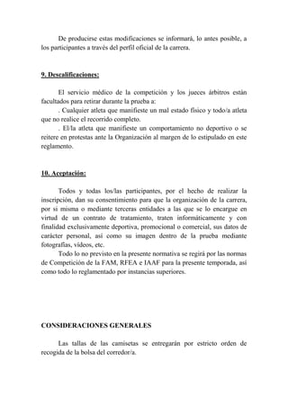 De producirse estas modificaciones se informará, lo antes posible, a
los participantes a través del perfil oficial de la carrera.
9. Descalificaciones:
El servicio médico de la competición y los jueces árbitros están
facultados para retirar durante la prueba a:
. Cualquier atleta que manifieste un mal estado físico y todo/a atleta
que no realice el recorrido completo.
. El/la atleta que manifieste un comportamiento no deportivo o se
reitere en protestas ante la Organización al margen de lo estipulado en este
reglamento.
10. Aceptación:
Todos y todas los/las participantes, por el hecho de realizar la
inscripción, dan su consentimiento para que la organización de la carrera,
por si misma o mediante terceras entidades a las que se lo encargue en
virtud de un contrato de tratamiento, traten informáticamente y con
finalidad exclusivamente deportiva, promocional o comercial, sus datos de
carácter personal, así como su imagen dentro de la prueba mediante
fotografías, vídeos, etc.
Todo lo no previsto en la presente normativa se regirá por las normas
de Competición de la FAM, RFEA e IAAF para la presente temporada, así
como todo lo reglamentado por instancias superiores.
CONSIDERACIONES GENERALES
Las tallas de las camisetas se entregarán por estricto orden de
recogida de la bolsa del corredor/a.
 
