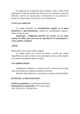 La Organización no garantiza poder entregar a todos y todas los/las
participantes la talla de camiseta que soliciten en ese momento, ya que, por
diferentes motivos de organización, la producción de las camisetas se
realiza con fecha anterior a la de cierre de las inscripciones.
AVITUALLAMIENTO
La prueba dispondrá de avituallamiento líquido en el punto
kilométrico 5 aproximadamente, además de avituallamiento líquido y
sólido en línea de meta.
Importante y obligatorio desechar los envases en un tramo
máximo de 100m, para preservar la seguridad de los participantes y
evitar posibles accidentes.
ASEOS
Habrá baños en la zona de salida y llegada.
La prueba cuenta con servicio de duchas y baños que estarán
disponibles para todos y todas los/las participantes. Estos estarán situados
en el estadio municipal de deportes (meta).
COLABORACIONES
Colaboración solicitada a la Policía Local y Protección Civil para
velar por la protección silogística durante el recorrido.
Distintos clubes deportivos, asociaciones y empresas de la localidad.
DATOS DE LA ORGANIZACIÓN:
Entidad organizadora: Ayuntamiento de Pedrera
Responsable de organización: Mª Carmen Agout
Tlfn: 954 81 90 19 / 699 06 40 44
 