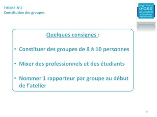 THEME	N°2	
Constitution	des	groupes
Quelques	consignes	:	
• Constituer	des	groupes	de	8	à	10	personnes
• Mixer	des	professionnels	et	des	étudiants
• Nommer	1	rapporteur	par	groupe	au	début	
de	l’atelier
14
 