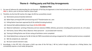 Guidance Plan
1. For ease of reference & understanding the sub-thematic of Poll Day Arrangements is time lined primarily w.e.f “silence period” i.e. S 126 RPA
1951 i.e. 48 hrs. prior to the hour fixed for close of poll.
2. Therefore, by the time RO reaches this stage, the RO has successfully crossed:
(a) Nomination process & Symbol allotment
(b) Ballot Paper printing & EVM Commissioning and 2nd Randomization etc. over.
(c) Polling Station have been approved by ECI & notified (including Auxiliary)
(d) Electoral Roll addition/deletion have frozen (S 23 of RPA 1950)
(e) Material mobilization –printing of Statutory and non-statutory FORMs; Vehicles; personnel, including police personnel, etc. all in place.
(f) Poll Parties, Sector Officer, Micro Observer, Police personnel - accumulated with reserves.
(g) Training to Polling Parties over & their voting at facilitation centre completed.
(h) Postal Ballot/Home voting over for 80+ & PwD, & ETBPS transmitted and voting arrangement for notified essential services completed
(i) MCC & complaints etc. dealt with
(j) No Court cases & restraint in play
3. Accordingly, in this PPT, RO is first given a bird’s eye view of the Poll day (- 48 hrs.) which though is focused on a Polling Station, but
cumulatively requires a much wider perspective.
Theme 6 – Polling party and Poll Day Arrangements
 